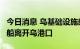 今日消息 乌基础设施部：8艘运载农产品的货船离开乌港口