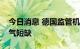 今日消息 德国监管机构呼吁节能以应对天然气短缺