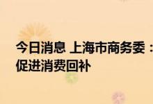 今日消息 上海市商务委：全力稳住商品市场规模 积极有效促进消费回补