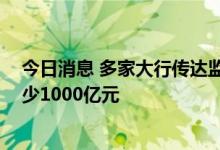 今日消息 多家大行传达监管要求 年内各新增房地产融资至少1000亿元