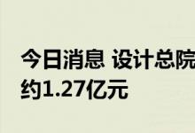 今日消息 设计总院：中标多个项目 金额合计约1.27亿元