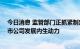 今日消息 监管部门正抓紧制定新一轮行动方案 更加注重上市公司发展内生动力