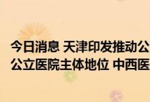 今日消息 天津印发推动公立医院高质量发展实施方案：加强公立医院主体地位 中西医并重