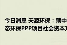 今日消息 天源环保：预中标竹山县城乡垃圾污水综合治理生态环保PPP项目社会资本方采购项目