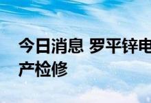 今日消息 罗平锌电：贵州三个全资子公司停产检修