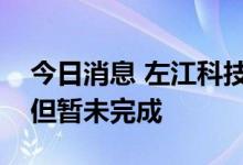 今日消息 左江科技：公司流片事项进展顺利但暂未完成