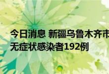 今日消息 新疆乌鲁木齐市新增本土确诊病例17例 新增本土无症状感染者192例