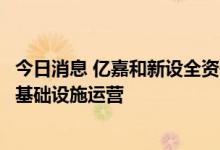 今日消息 亿嘉和新设全资子公司，经营范围含电动汽车充电基础设施运营