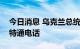 今日消息 乌克兰总统泽连斯基与荷兰首相吕特通电话