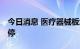 今日消息 医疗器械板块异动拉升 黄山胶囊涨停