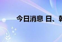 今日消息 日、韩股市集体大幅低开