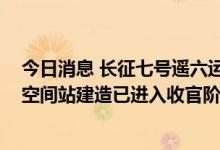 今日消息 长征七号遥六运载火箭安全运抵文昌航天发射场 空间站建造已进入收官阶段