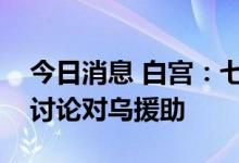 今日消息 白宫：七国集团领导人将举行会议讨论对乌援助