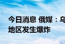 今日消息 俄媒：乌克兰罗夫诺和克里沃罗格地区发生爆炸