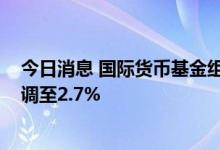 今日消息 国际货币基金组织将2023年全球经济增长预测下调至2.7%