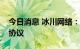 今日消息 冰川网络：签署两份游戏独家代理协议