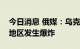 今日消息 俄媒：乌克兰赫梅利尼茨基和基辅地区发生爆炸