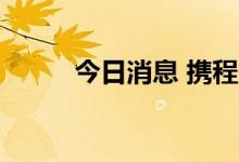 今日消息 携程集团港股跌超10%