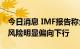 今日消息 IMF报告称全球金融稳定风险增加 风险明显偏向下行