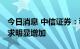 今日消息 中信证券：稳增长政策见效 贷款需求明显增加