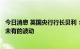 今日消息 英国央行行长贝利：英国国债长端市场出现了前所未有的波动