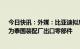 今日快讯：外媒：比亚迪拟斥资超2.5亿美元在越南建厂，为泰国装配厂出口零部件