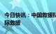 今日快讯：中国救援队抵达土耳其，将开展国际救援