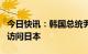 今日快讯：韩国总统尹锡悦将于3月16至17日访问日本