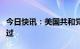 今日快讯：美国共和党能源法案在众议院获通过