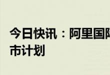 今日快讯：阿里国际数字商业集团否认美国上市计划