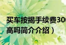 买车按揭手续费3000贵嘛（购车手续费3000高吗简介介绍）