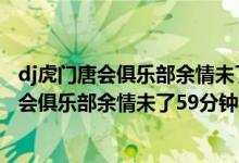 dj虎门唐会俱乐部余情未了59分钟那里叫什么歌（dj虎门唐会俱乐部余情未了59分钟那里叫什么歌）