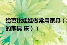 给芭比娃娃做常用家具（怎么给芭比娃娃做家（包括家里面的家具 床））