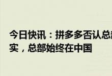 今日快讯：拼多多否认总部从中国迁至爱尔兰：传言严重失实，总部始终在中国