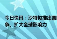 今日快讯：沙特拟推出国际英语新闻频道，与半岛电视台竞争、扩大全球影响力