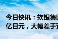 今日快讯：软银集团2022财年净亏损9701.4亿日元，大幅差于预期