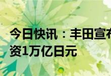 今日快讯：丰田宣布将在电动汽车领域追加投资1万亿日元