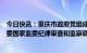 今日快讯：重庆市政府党组成员、原副市长熊雪接受中央纪委国家监委纪律审查和监察调查