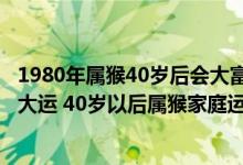 1980年属猴40岁后会大富大贵（1980属猴的40岁以后十年大运 40岁以后属猴家庭运势）