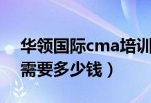 华领国际cma培训怎么样（华领cma考下来需要多少钱）