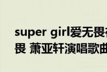 super girl爱无畏在线听（Super Girl 爱无畏 萧亚轩演唱歌曲）