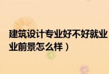 建筑设计专业好不好就业（建筑设计技术专业就业方向与就业前景怎么样）