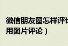 微信朋友圈怎样评论图片（微信朋友圈如何使用图片评论）