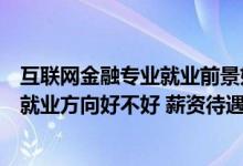 互联网金融专业就业前景如何（互联网金融专业就业前景及就业方向好不好 薪资待遇怎么样）