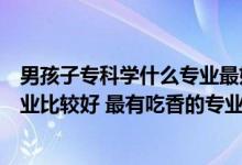 男孩子专科学什么专业最好以后有发展（男孩专科学什么专业比较好 最有吃香的专业）