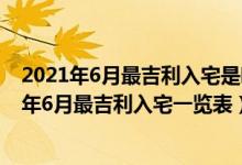 2021年6月最吉利入宅是哪天（年6月最吉利入宅是哪几天 年6月最吉利入宅一览表）