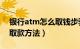 银行atm怎么取钱步骤（atm取钱步骤ATM取款方法）