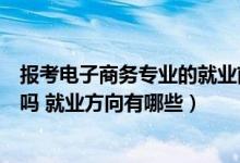 报考电子商务专业的就业前景如何（男生学电子商务专业好吗 就业方向有哪些）