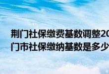 荆门社保缴费基数调整2020（荆门市社保缴费新消息 年荆门市社保缴纳基数是多少）