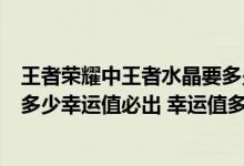 王者荣耀中王者水晶要多少幸运值才能抽到（王者荣耀水晶多少幸运值必出 幸运值多少可以抽到王者水晶）